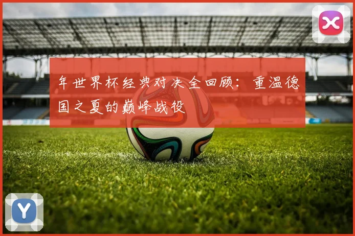 年世界杯经典对决全回顾:重温德国之夏的巅峰战役