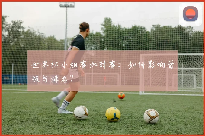 世界杯小组赛加时赛:如何影响晋级与排名?