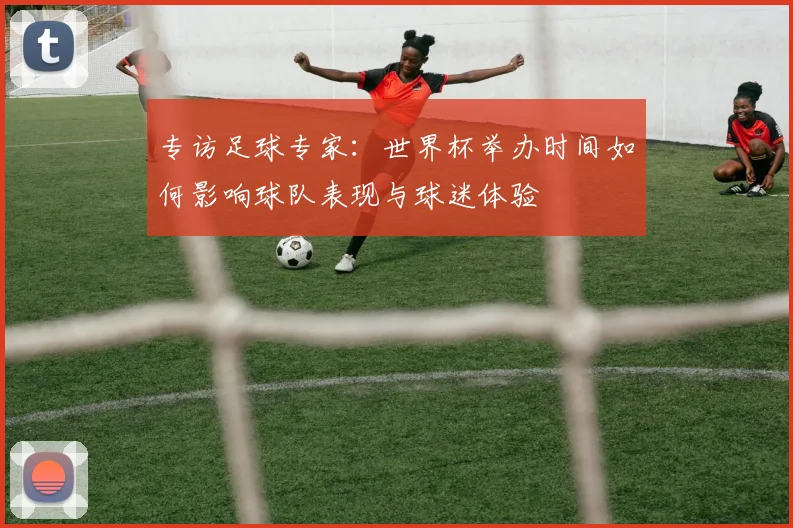 专访足球专家:世界杯举办时间如何影响球队表现与球迷体验