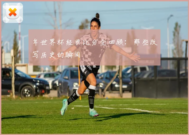 年世界杯经典比分全回顾:那些改写历史的瞬间