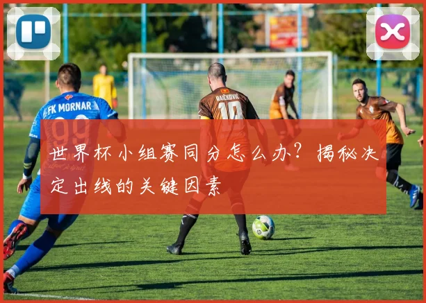 世界杯小组赛同分怎么办?揭秘决定出线的关键因素