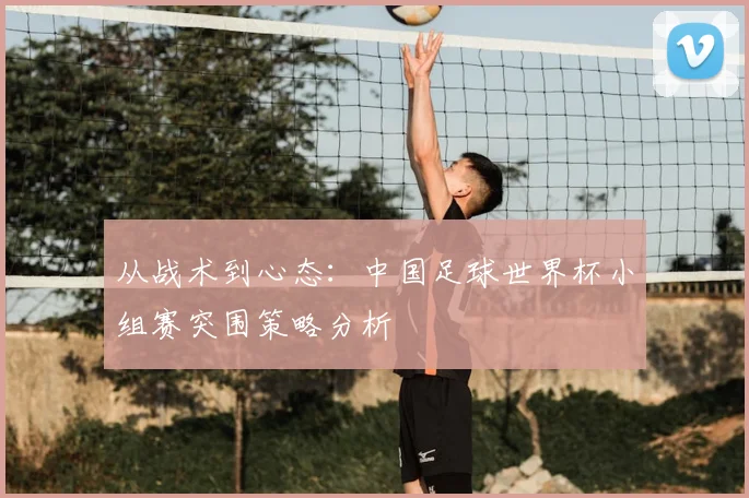 从战术到心态：中国足球世界杯小组赛突围策略分析
