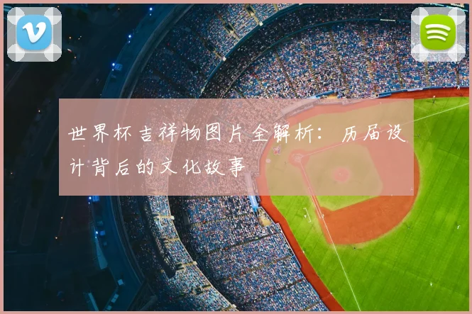 世界杯吉祥物图片全解析:历届设计背后的文化故事