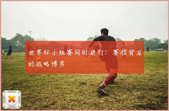 世界杯小组赛同时进行:赛程背后的战略博弈
