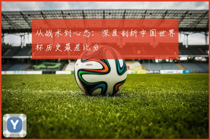 从战术到心态:深度剖析中国世界杯历史最差比分