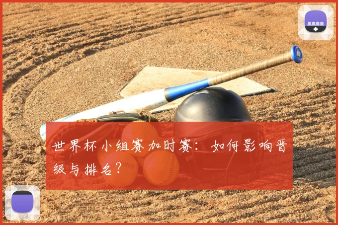 世界杯小组赛加时赛:如何影响晋级与排名?