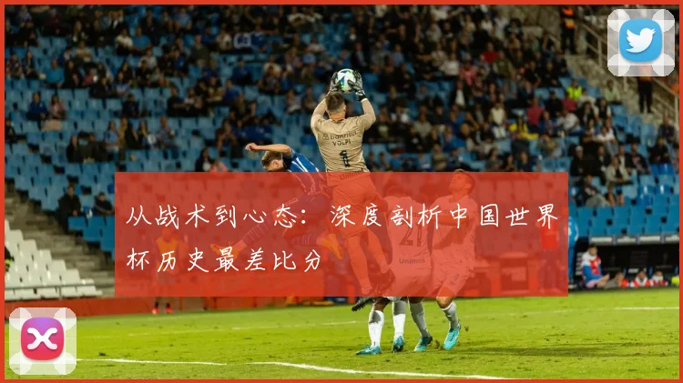 从战术到心态:深度剖析中国世界杯历史最差比分