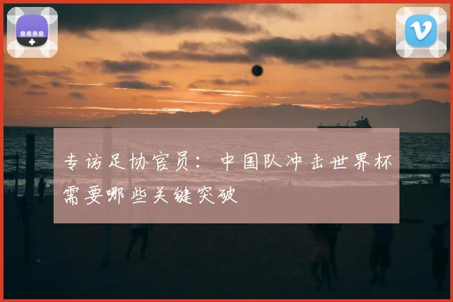 专访足协官员:中国队冲击世界杯需要哪些关键突破