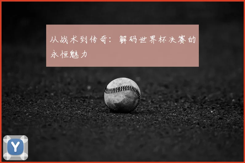 从战术到传奇:解码世界杯决赛的永恒魅力