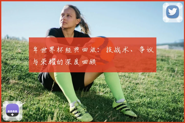 年世界杯经典回放:技战术、争议与荣耀的深度回顾